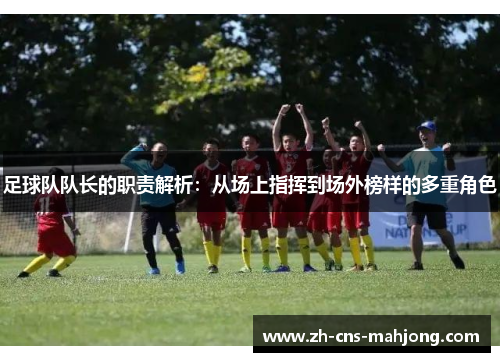 足球队队长的职责解析：从场上指挥到场外榜样的多重角色