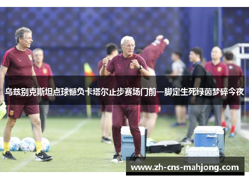 乌兹别克斯坦点球憾负卡塔尔止步赛场门前一脚定生死绿茵梦碎今夜