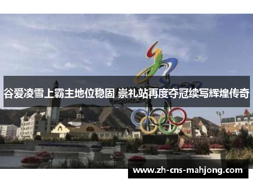谷爱凌雪上霸主地位稳固 崇礼站再度夺冠续写辉煌传奇 谷爱凌雪上霸主地位稳固 崇礼站再度夺冠续写辉煌传奇